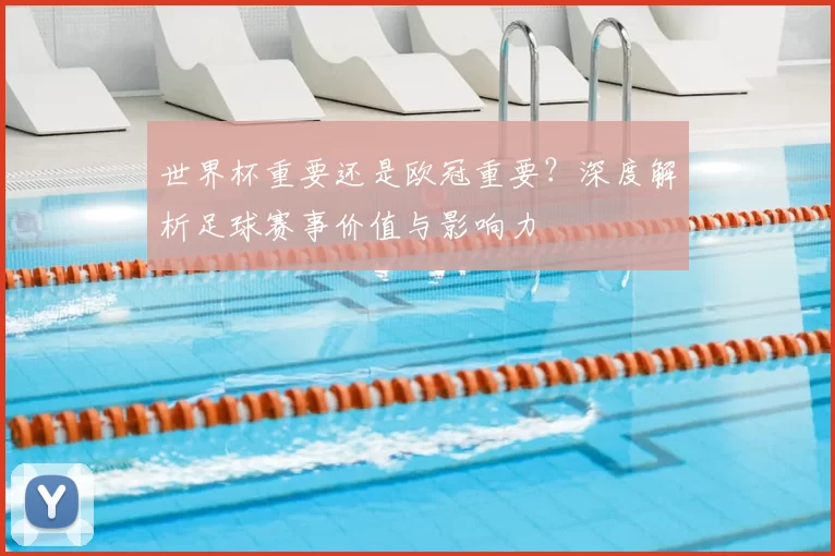 世界杯重要还是欧冠重要？深度解析足球赛事价值与影响力