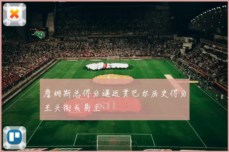 詹姆斯总得分逼近贾巴尔历史得分王头衔或易主
