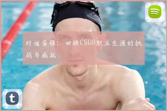 对话黄强：回顾CSGO职业生涯的挑战与成就