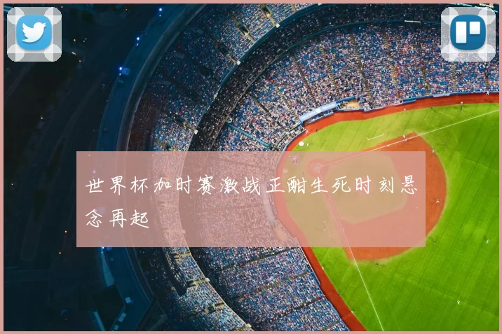 世界杯加时赛激战正酣生死时刻悬念再起