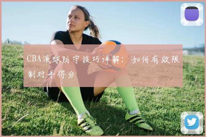 CBA滚球防守技巧详解：如何有效限制对手得分