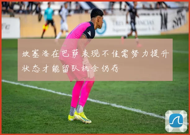 坎塞洛在巴萨表现不佳需努力提升状态才能留队机会仍存