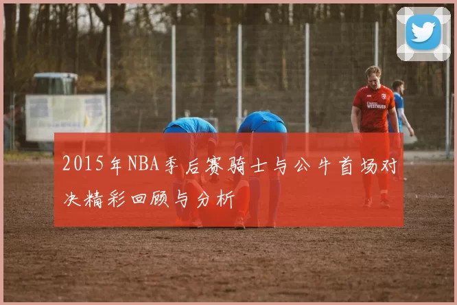 2015年NBA季后赛骑士与公牛首场对决精彩回顾与分析