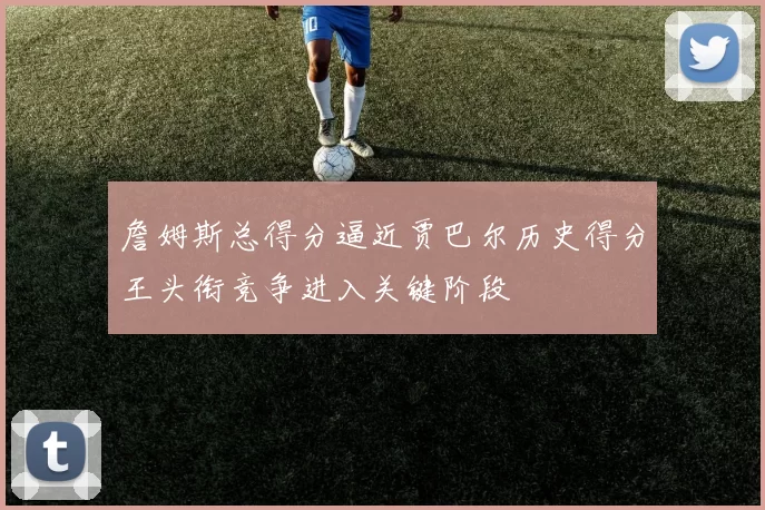 詹姆斯总得分逼近贾巴尔历史得分王头衔竞争进入关键阶段