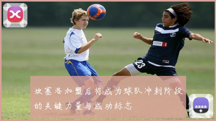 坎塞洛加盟后将成为球队冲刺阶段的关键力量与成功标志