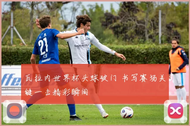 瓦拉内世界杯头球破门 书写赛场关键一击精彩瞬间