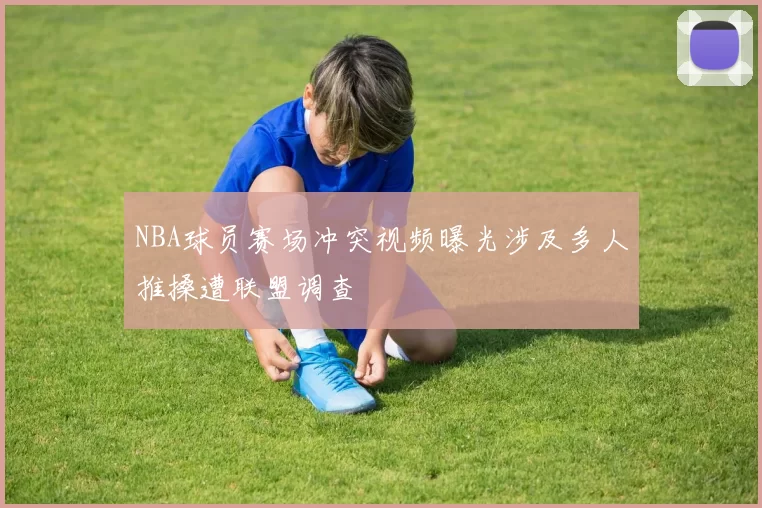 NBA球员赛场冲突视频曝光涉及多人推搡遭联盟调查