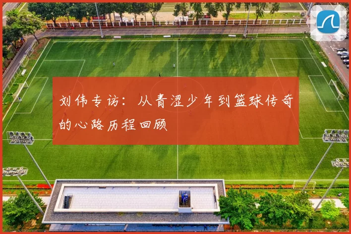 刘伟专访：从青涩少年到篮球传奇的心路历程回顾