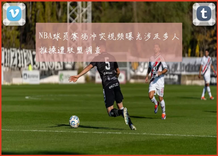 NBA球员赛场冲突视频曝光涉及多人推搡遭联盟调查
