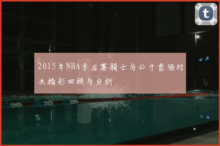 2015年NBA季后赛骑士与公牛首场对决精彩回顾与分析