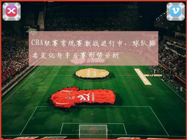 CBA联赛常规赛激战进行中，球队排名变化与季后赛形势分析
