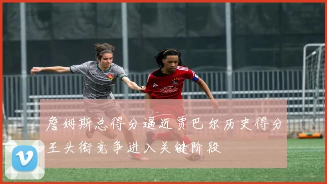 詹姆斯总得分逼近贾巴尔历史得分王头衔竞争进入关键阶段