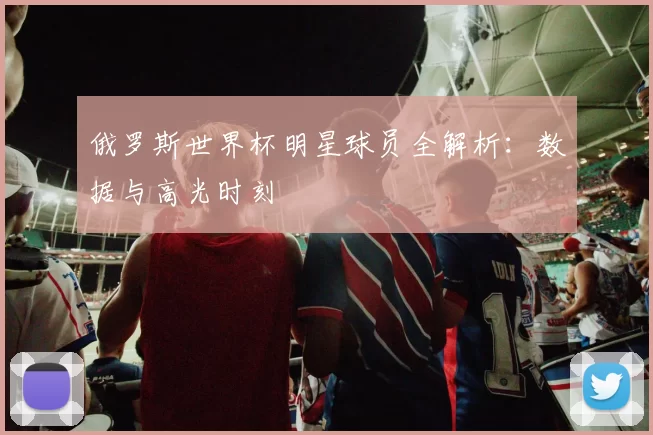 俄罗斯世界杯明星球员全解析：数据与高光时刻