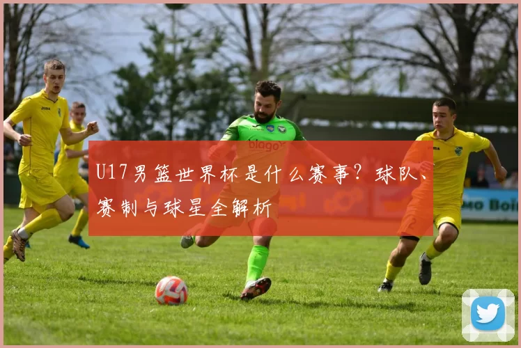 U17男篮世界杯是什么赛事？球队、赛制与球星全解析
