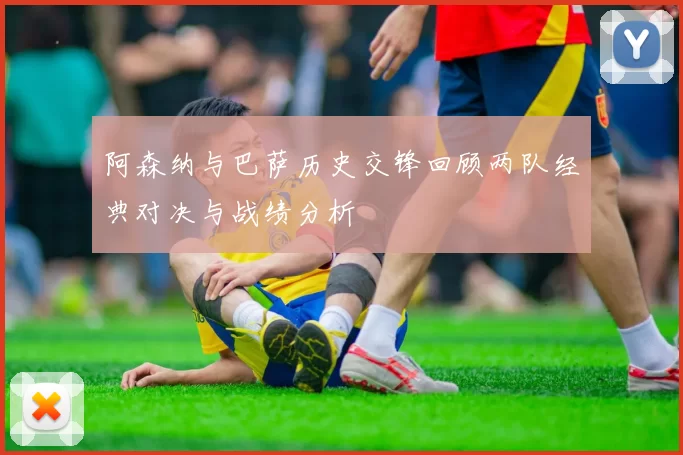 阿森纳与巴萨历史交锋回顾两队经典对决与战绩分析