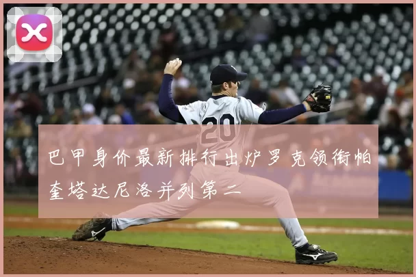 巴甲身价最新排行出炉罗克领衔帕奎塔达尼洛并列第二