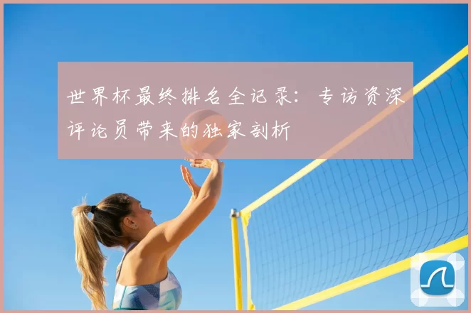 世界杯最终排名全记录：专访资深评论员带来的独家剖析