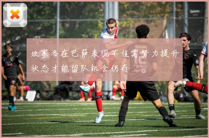 坎塞洛在巴萨表现不佳需努力提升状态才能留队机会仍存