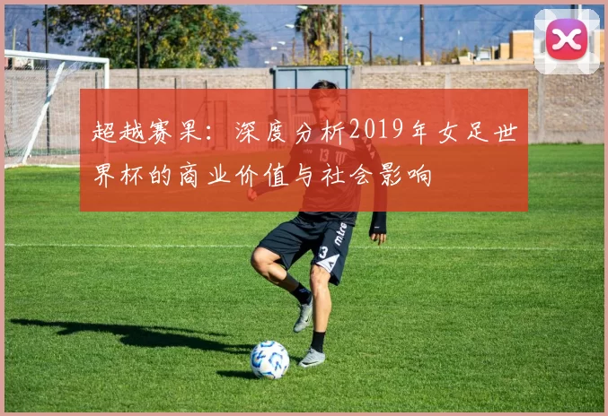 超越赛果：深度分析2019年女足世界杯的商业价值与社会影响