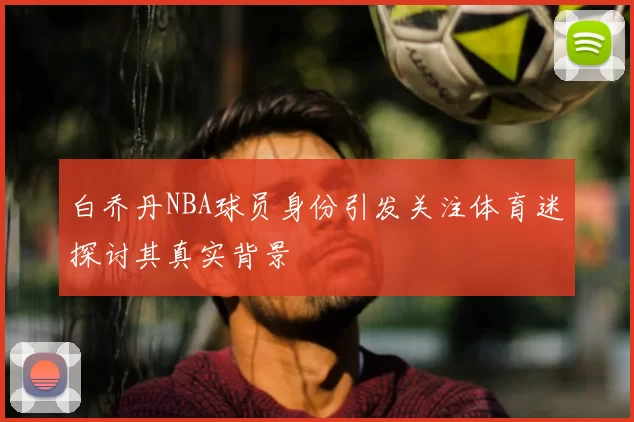 白乔丹NBA球员身份引发关注体育迷探讨其真实背景