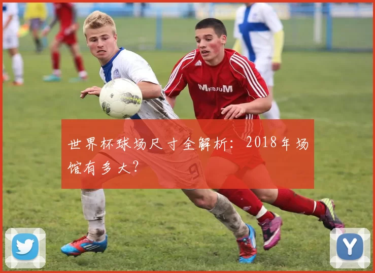 世界杯球场尺寸全解析：2018年场馆有多大？