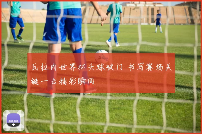 瓦拉内世界杯头球破门 书写赛场关键一击精彩瞬间