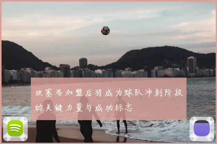 坎塞洛加盟后将成为球队冲刺阶段的关键力量与成功标志