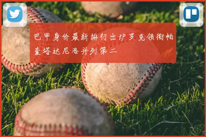 巴甲身价最新排行出炉罗克领衔帕奎塔达尼洛并列第二