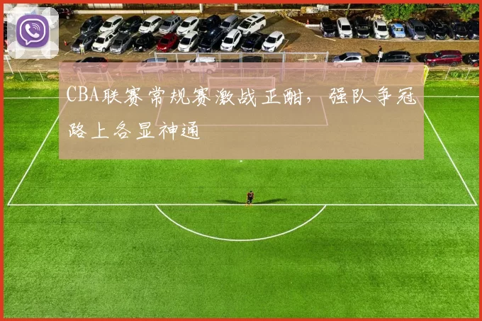 CBA联赛常规赛激战正酣,强队争冠路上各显神通
