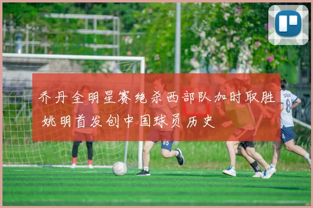 乔丹全明星赛绝杀西部队加时取胜 姚明首发创中国球员历史