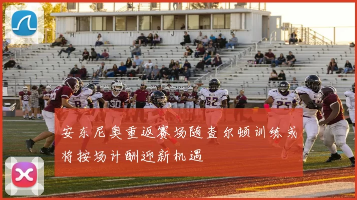 安东尼奥重返赛场随查尔顿训练或将按场计酬迎新机遇