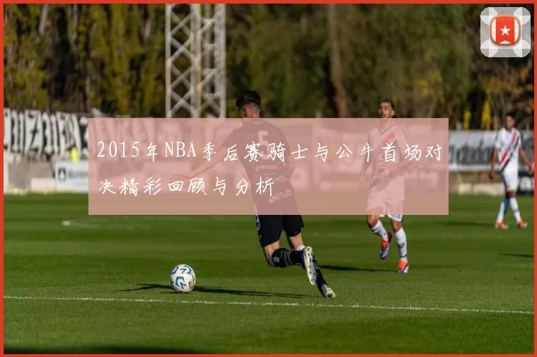 2015年NBA季后赛骑士与公牛首场对决精彩回顾与分析