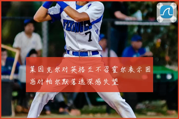 莱因克尔对英格兰不召霍尔表示困惑对帕尔默落选深感失望