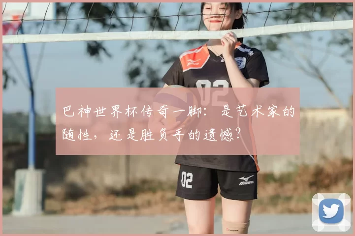 巴神世界杯传奇一脚:是艺术家的随性,还是胜负手的遗憾?
