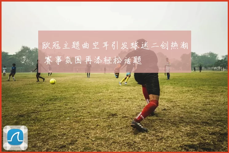 欧冠主题曲空耳引发球迷二创热潮 赛事氛围再添轻松话题