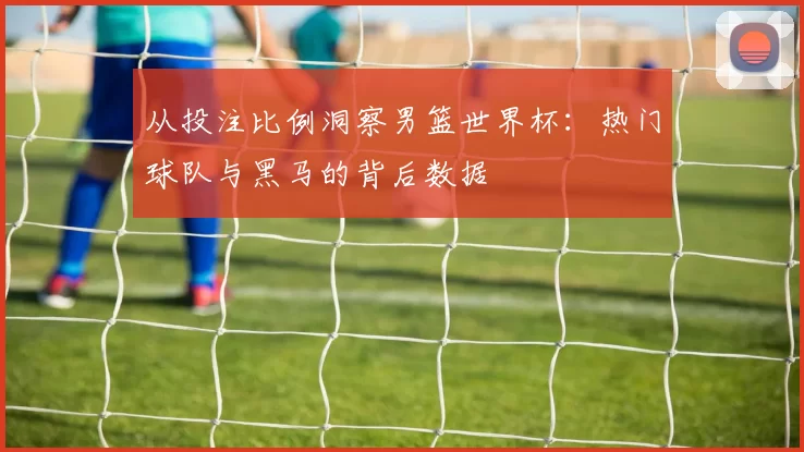 从投注比例洞察男篮世界杯：热门球队与黑马的背后数据