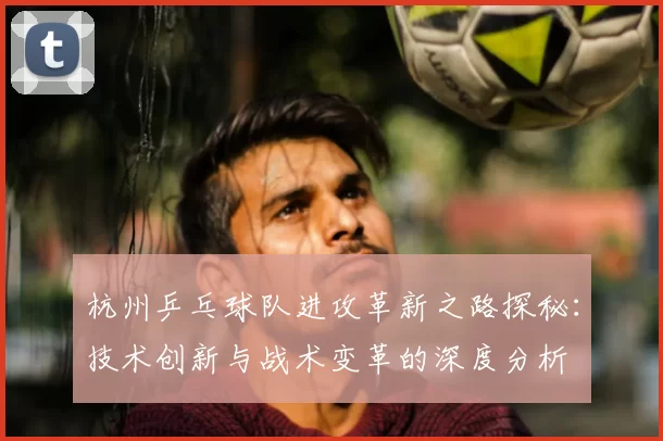 杭州乒乓球队进攻革新之路探秘：技术创新与战术变革的深度分析