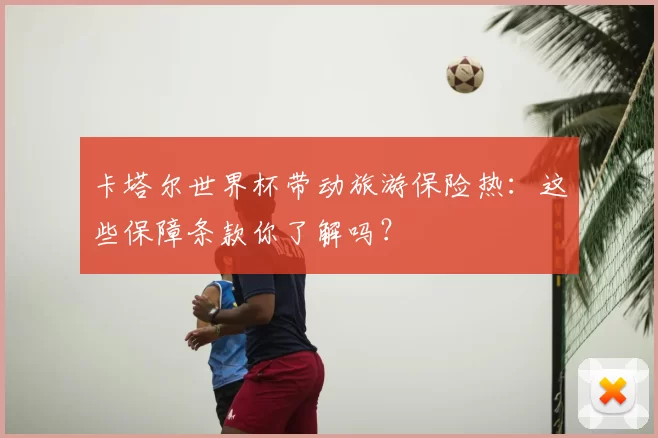 卡塔尔世界杯带动旅游保险热:这些保障条款你了解吗?