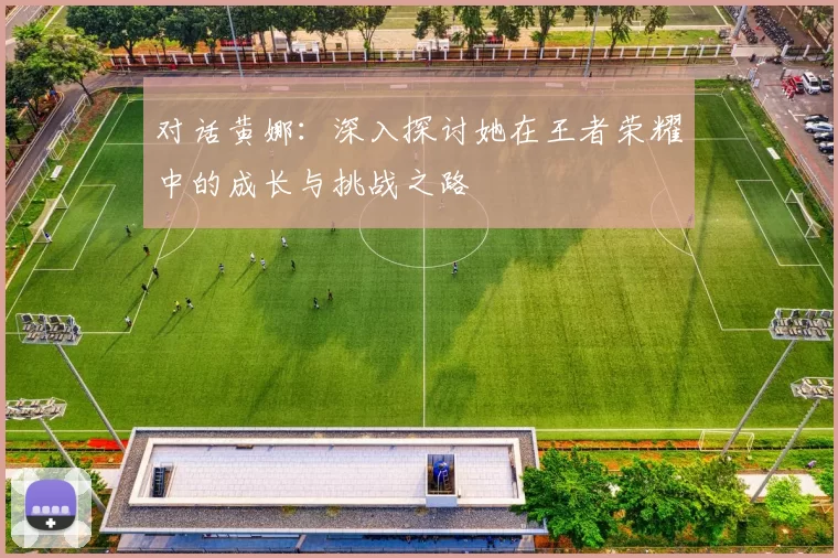 对话黄娜：深入探讨她在王者荣耀中的成长与挑战之路