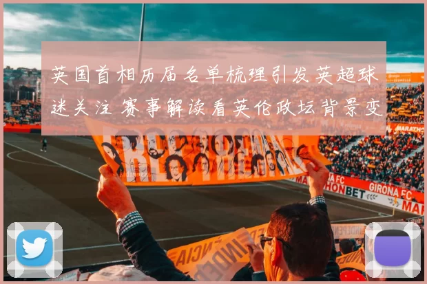 英国首相历届名单梳理引发英超球迷关注 赛事解读看英伦政坛背景变化