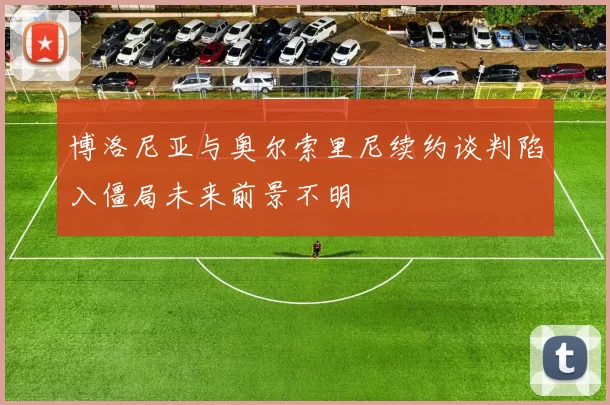 博洛尼亚与奥尔索里尼续约谈判陷入僵局未来前景不明