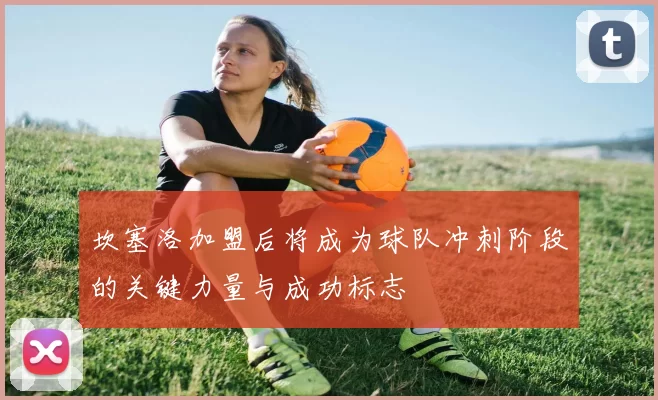 坎塞洛加盟后将成为球队冲刺阶段的关键力量与成功标志