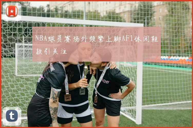 NBA球员赛场外频繁上脚AF1休闲鞋款引关注