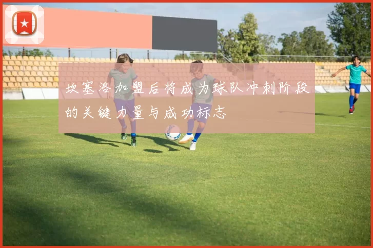 坎塞洛加盟后将成为球队冲刺阶段的关键力量与成功标志