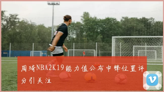 周琦NBA2K19能力值公布中锋位置评分引关注