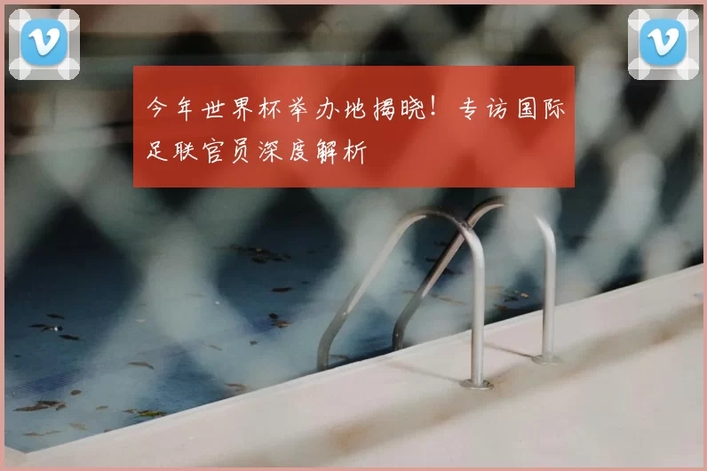 今年世界杯举办地揭晓！专访国际足联官员深度解析