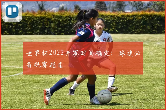 世界杯2022开赛时间确定：球迷必备观赛指南