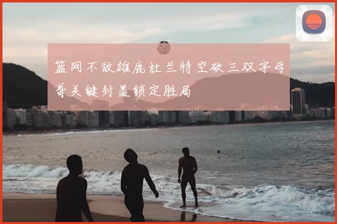 篮网不敌雄鹿杜兰特空砍三双字母哥关键封盖锁定胜局