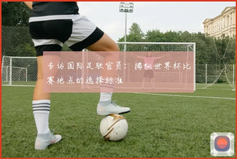 专访国际足联官员：揭秘世界杯比赛地点的选择标准