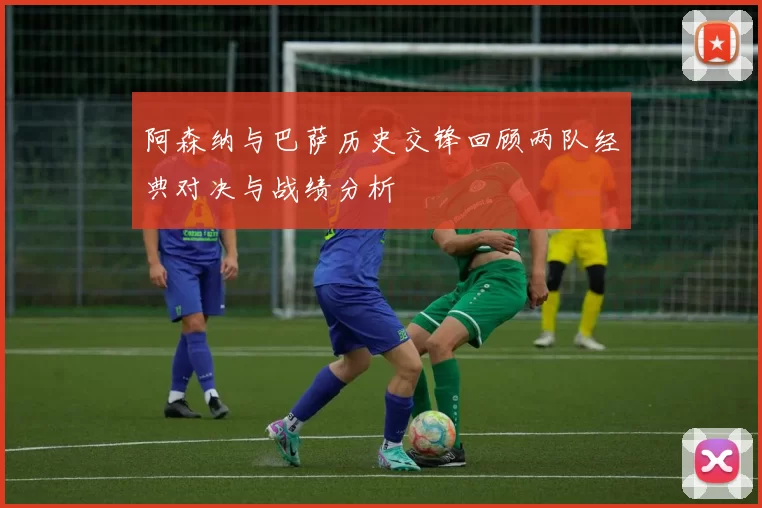 阿森纳与巴萨历史交锋回顾两队经典对决与战绩分析